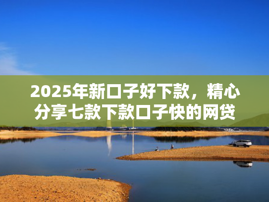 2025年新口子好下款，精心分享七款下款口子快的网贷