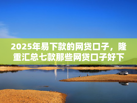 2025年易下款的网贷口子，隆重汇总七款那些网贷口子好下款