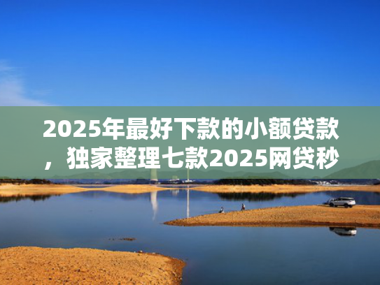 2025年最好下款的小额贷款，独家整理七款2025网贷秒下款口子