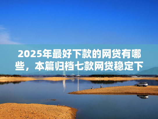 2025年最好下款的网贷有哪些，本篇归档七款网贷稳定下款口子