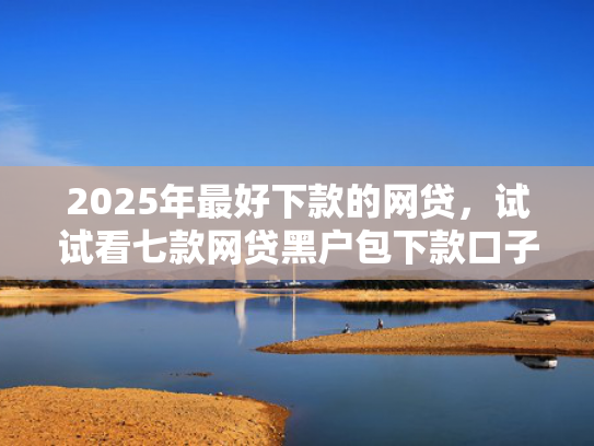 2025年最好下款的网贷，试试看七款网贷黑户包下款口子