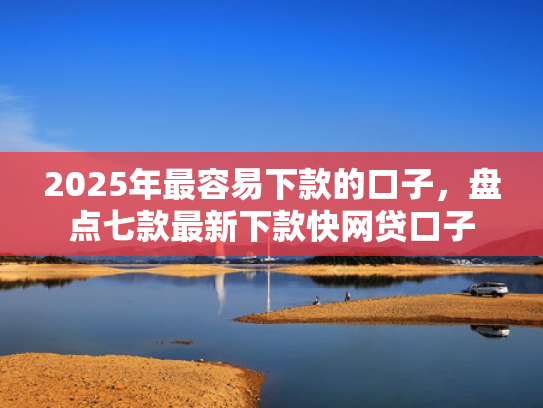 2025年最容易下款的口子，盘点七款最新下款快网贷口子