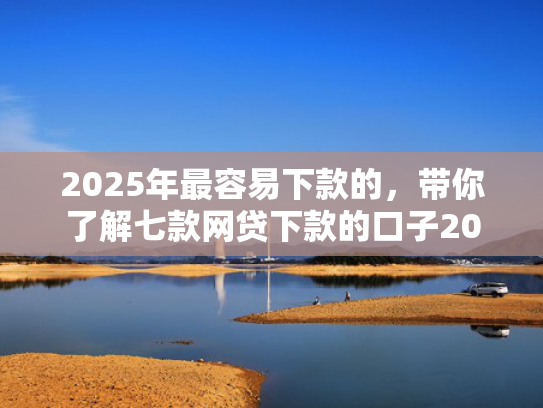 2025年最容易下款的，带你了解七款网贷下款的口子2025