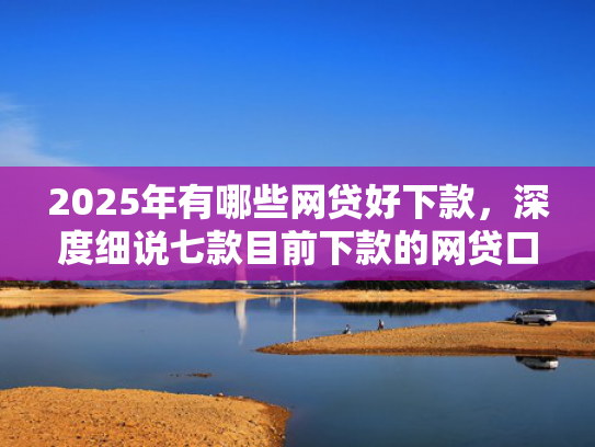 2025年有哪些网贷好下款，深度细说七款目前下款的网贷口子