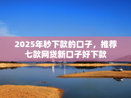 2025年秒下款的口子，推荐七款网贷新口子好下款