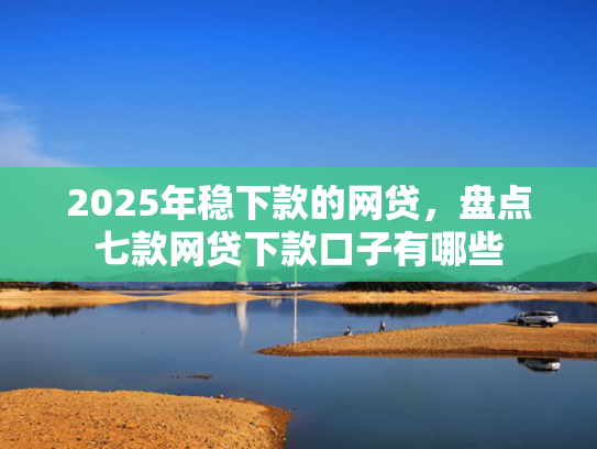 2025年稳下款的网贷，盘点七款网贷下款口子有哪些
