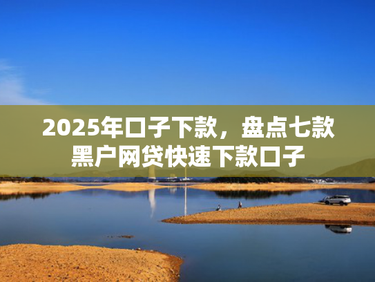 2025年口子下款，盘点七款黑户网贷快速下款口子