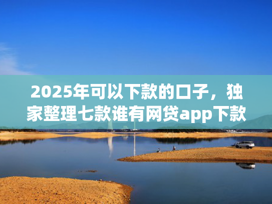 2025年可以下款的口子，独家整理七款谁有网贷app下款口子