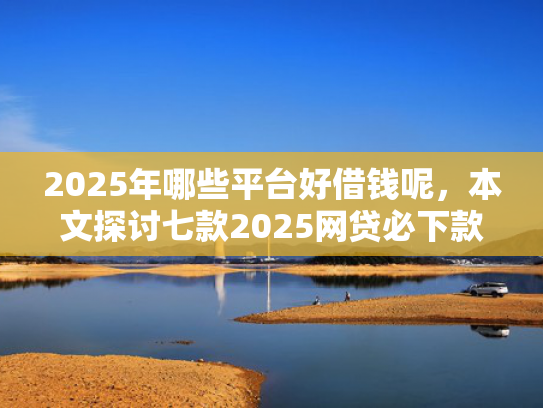 2025年哪些平台好借钱呢，本文探讨七款2025网贷必下款口子