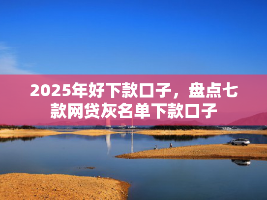 2025年好下款口子，盘点七款网贷灰名单下款口子