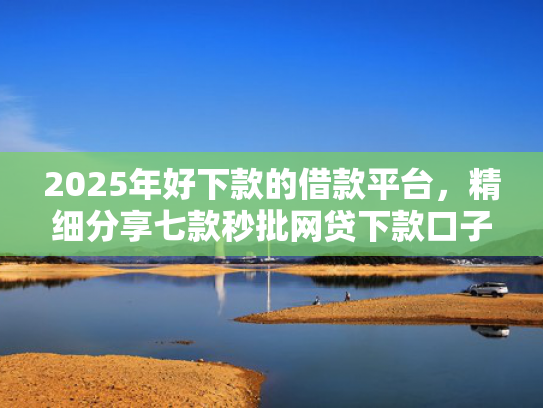 2025年好下款的借款平台，精细分享七款秒批网贷下款口子