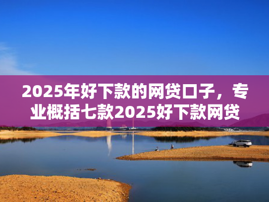 2025年好下款的网贷口子，专业概括七款2025好下款网贷口子