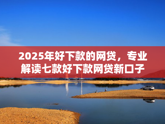 2025年好下款的网贷，专业解读七款好下款网贷新口子