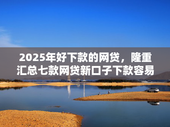 2025年好下款的网贷，隆重汇总七款网贷新口子下款容易