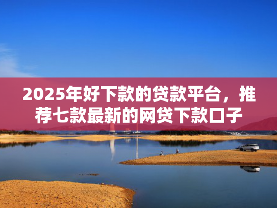 2025年好下款的贷款平台，推荐七款最新的网贷下款口子