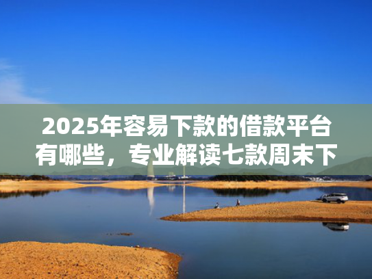 2025年容易下款的借款平台有哪些，专业解读七款周末下款的网贷口子