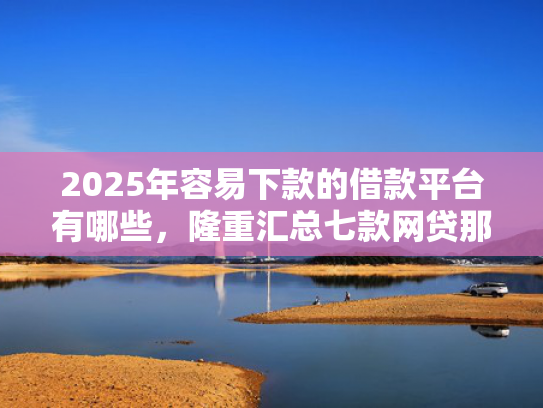 2025年容易下款的借款平台有哪些，隆重汇总七款网贷那个口子下款快