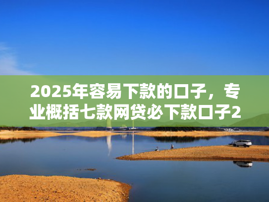 2025年容易下款的口子，专业概括七款网贷必下款口子2025