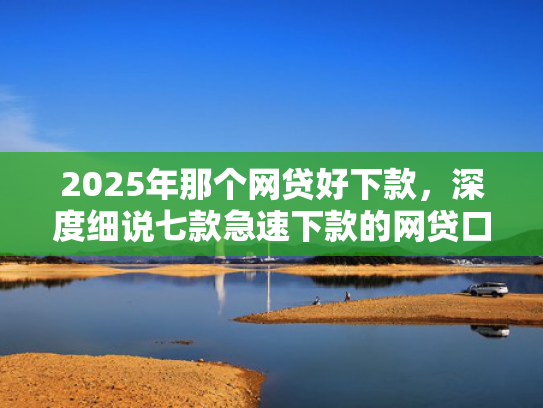 2025年那个网贷好下款，深度细说七款急速下款的网贷口子