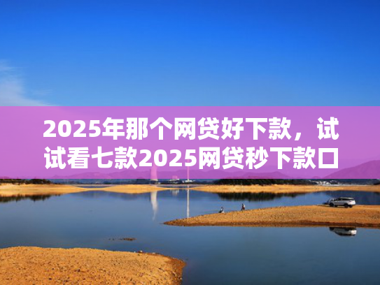 2025年那个网贷好下款，试试看七款2025网贷秒下款口子