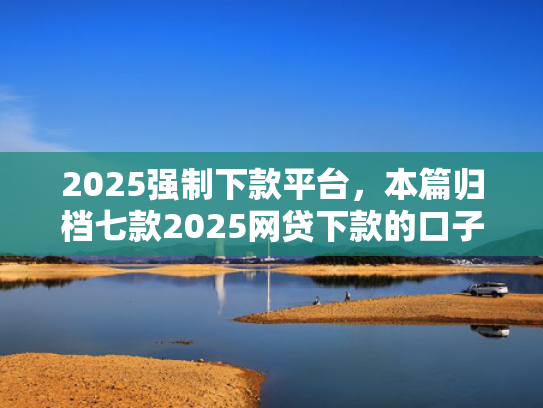 2025强制下款平台，本篇归档七款2025网贷下款的口子