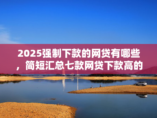 2025强制下款的网贷有哪些，简短汇总七款网贷下款高的口子