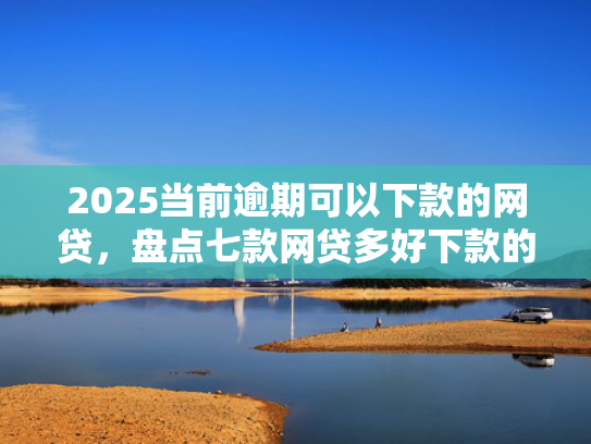 2025当前逾期可以下款的网贷，盘点七款网贷多好下款的口子
