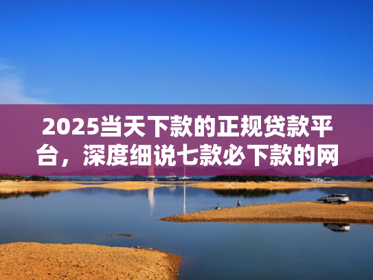 2025当天下款的正规贷款平台，深度细说七款必下款的网贷口子网贷