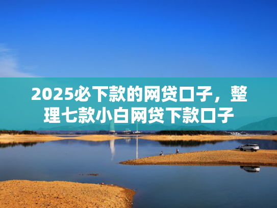 2025必下款的网贷口子，整理七款小白网贷下款口子