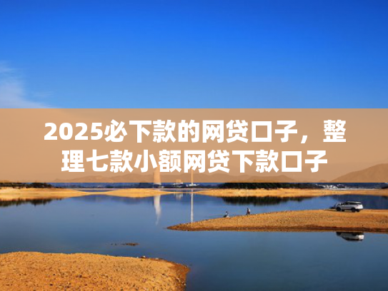 2025必下款的网贷口子，整理七款小额网贷下款口子