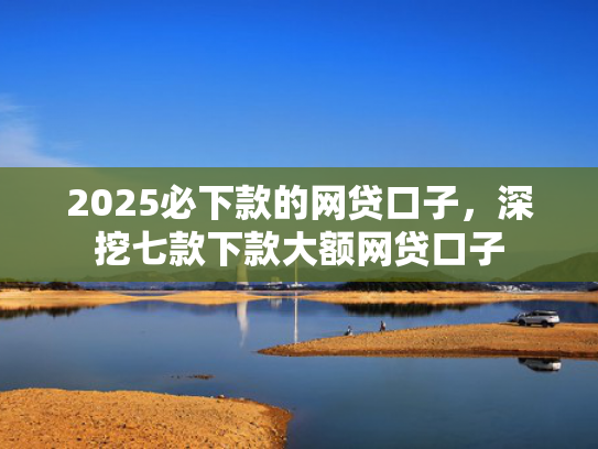 2025必下款的网贷口子，深挖七款下款大额网贷口子