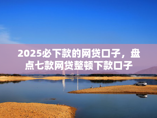 2025必下款的网贷口子，盘点七款网贷整顿下款口子