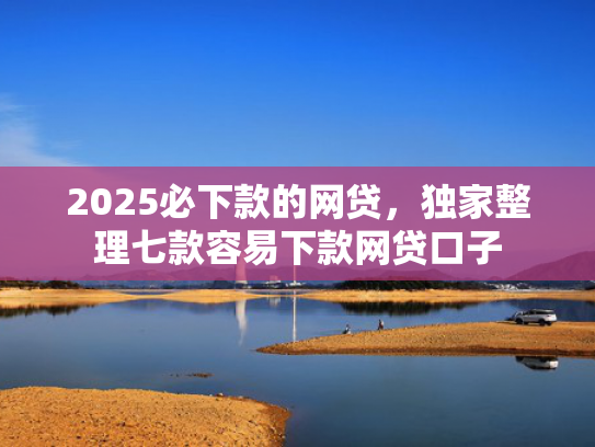 2025必下款的网贷，独家整理七款容易下款网贷口子