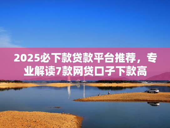 2025必下款贷款平台推荐，专业解读7款网贷口子下款高