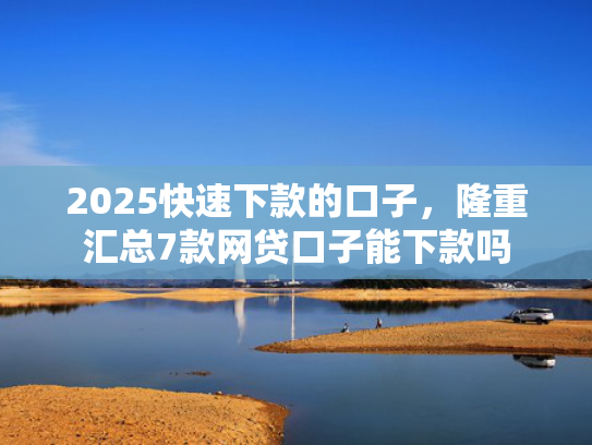 2025快速下款的口子，隆重汇总7款网贷口子能下款吗