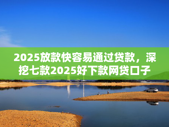 2025放款快容易通过贷款，深挖七款2025好下款网贷口子