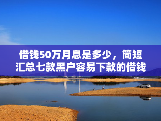 借钱50万月息是多少，简短汇总七款黑户容易下款的借钱平台