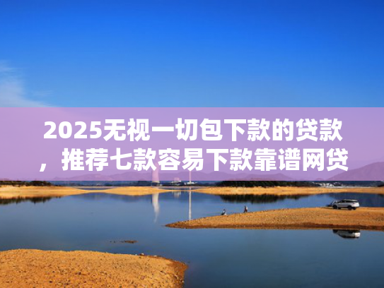 2025无视一切包下款的贷款，推荐七款容易下款靠谱网贷口子