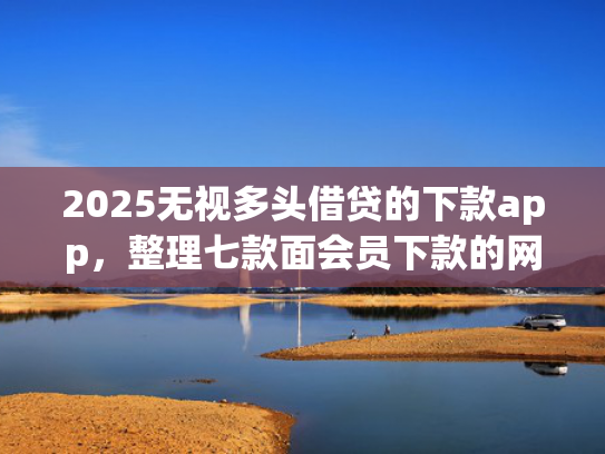 2025无视多头借贷的下款app，整理七款面会员下款的网贷口子