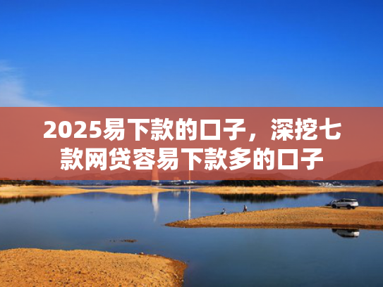 2025易下款的口子，深挖七款网贷容易下款多的口子