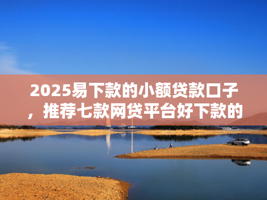 2025易下款的小额贷款口子，推荐七款网贷平台好下款的口子