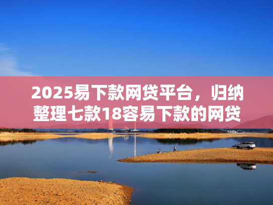 2025易下款网贷平台，归纳整理七款18容易下款的网贷口子