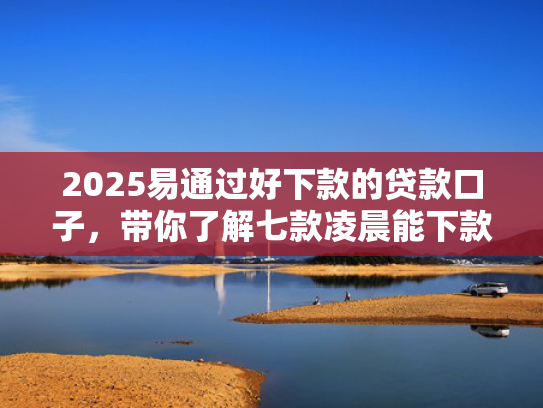 2025易通过好下款的贷款口子，带你了解七款凌晨能下款的网贷口子