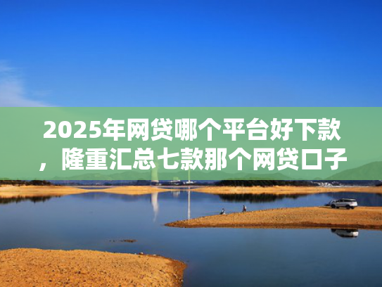 2025年网贷哪个平台好下款，隆重汇总七款那个网贷口子必下款