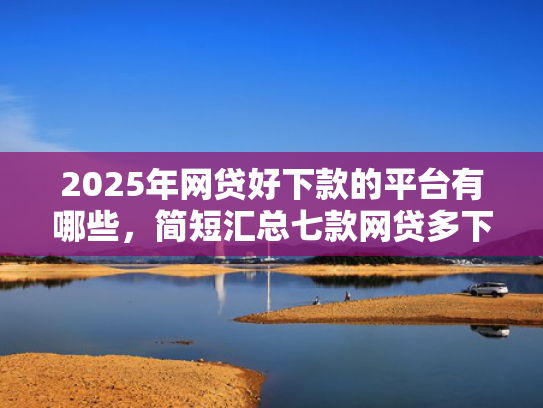2025年网贷好下款的平台有哪些，简短汇总七款网贷多下款的口子