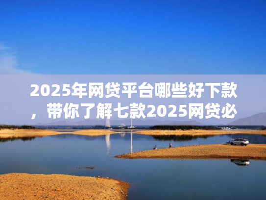 2025年网贷平台哪些好下款，带你了解七款2025网贷必下款口子