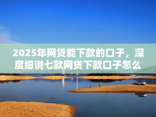 2025年网贷能下款的口子，深度细说七款网贷下款口子怎么找
