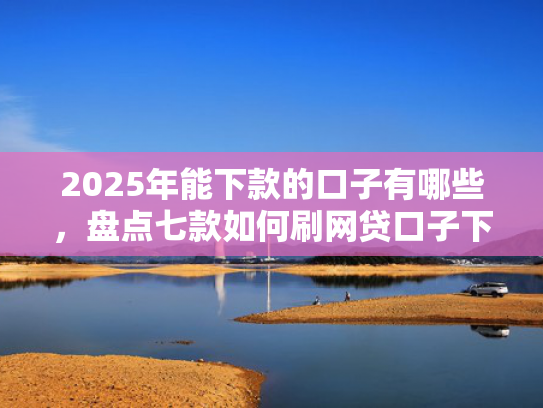 2025年能下款的口子有哪些，盘点七款如何刷网贷口子下款