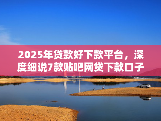 2025年贷款好下款平台，深度细说7款贴吧网贷下款口子