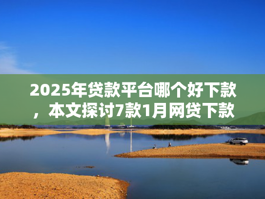 2025年贷款平台哪个好下款，本文探讨7款1月网贷下款口子